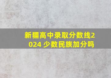 新疆高中录取分数线2024 少数民族加分吗